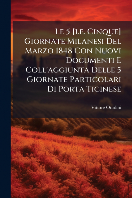 Le 5 [i.e. Cinque] Giornate Milanesi Del Marzo 1848 Con Nuovi Documenti E Coll’aggiunta Delle 5 Giornate Particolari Di Porta Ticinese