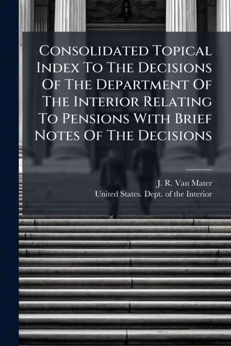 Consolidated Topical Index To The Decisions Of The Department Of The Interior Relating To Pensions With Brief Notes Of The Decisions