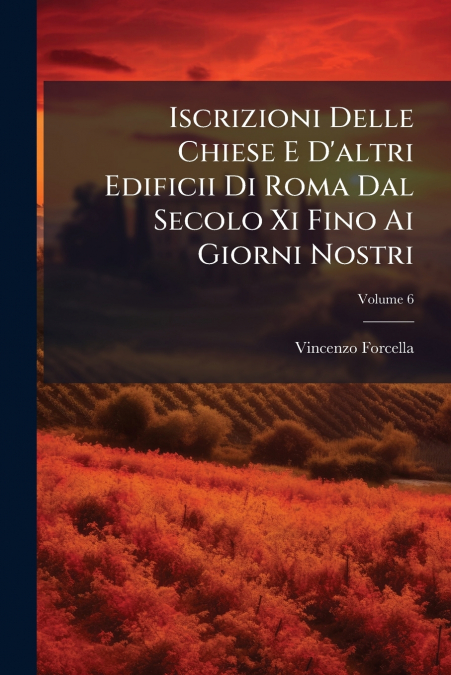 Iscrizioni Delle Chiese E D’altri Edificii Di Roma Dal Secolo Xi Fino Ai Giorni Nostri; Volume 6