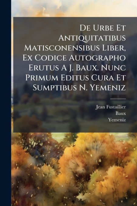 De Urbe Et Antiquitatibus Matisconensibus Liber, Ex Codice Autographo Erutus A J. Baux. Nunc Primum Editus Cura Et Sumptibus N. Yemeniz