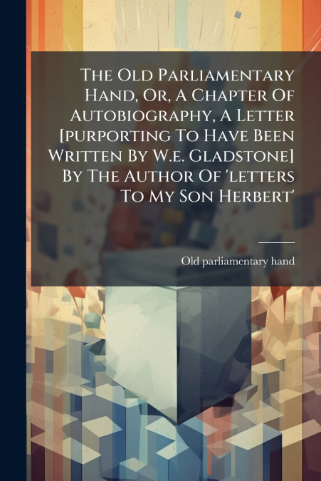 The Old Parliamentary Hand, Or, A Chapter Of Autobiography, A Letter [purporting To Have Been Written By W.e. Gladstone] By The Author Of ’letters To My Son Herbert’