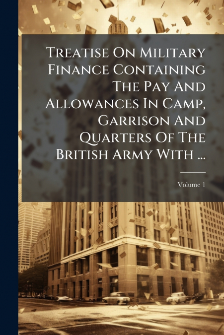 Treatise On Military Finance Containing The Pay And Allowances In Camp, Garrison And Quarters Of The British Army With ...