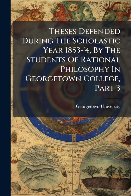 Theses Defended During The Scholastic Year 1853-’4, By The Students Of Rational Philosophy In Georgetown College, Part 3
