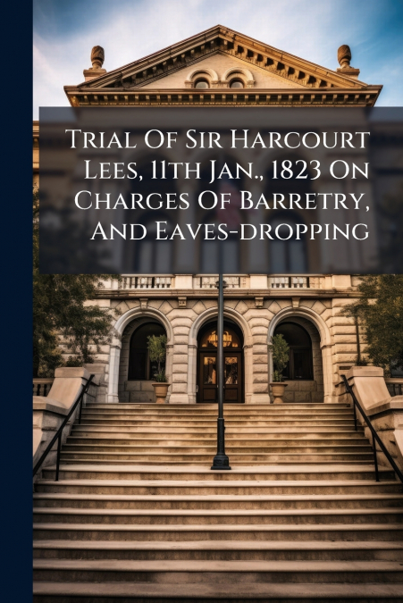 Trial Of Sir Harcourt Lees, 11th Jan., 1823 On Charges Of Barretry, And Eaves-dropping