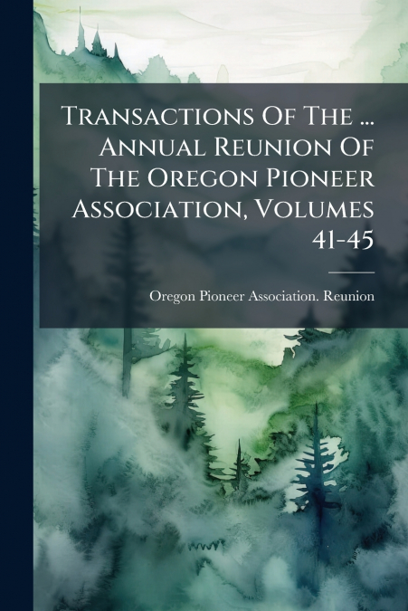 Transactions Of The ... Annual Reunion Of The Oregon Pioneer Association, Volumes 41-45