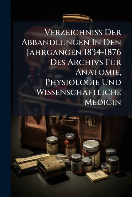 Verzeichniss Der Abbandlungen In Den Jahrgangen 1834-1876 Des Archivs Fur Anatomie, Physiologie Und Wissenschaftliche Medicin