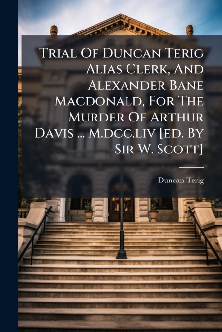 Trial Of Duncan Terig Alias Clerk, And Alexander Bane Macdonald, For The Murder Of Arthur Davis ... M.dcc.liv [ed. By Sir W. Scott]
