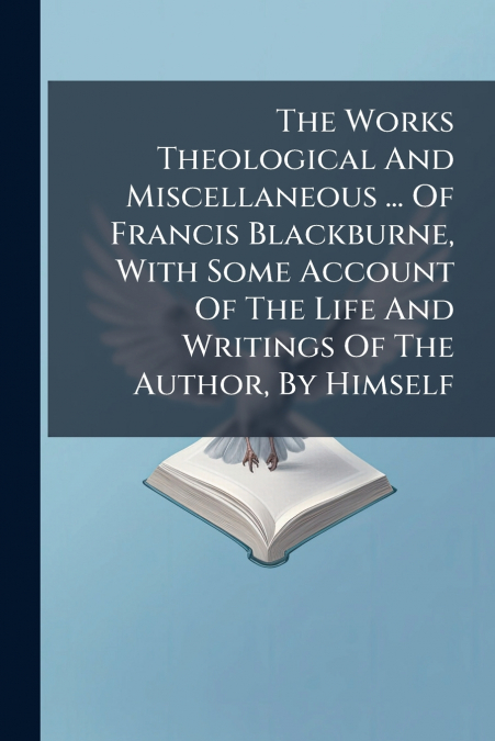 The Works Theological And Miscellaneous ... Of Francis Blackburne, With Some Account Of The Life And Writings Of The Author, By Himself