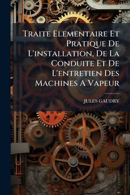 Traite Elementaire Et Pratique De L’installation, De La Conduite Et De L’entretien Des Machines A Vapeur