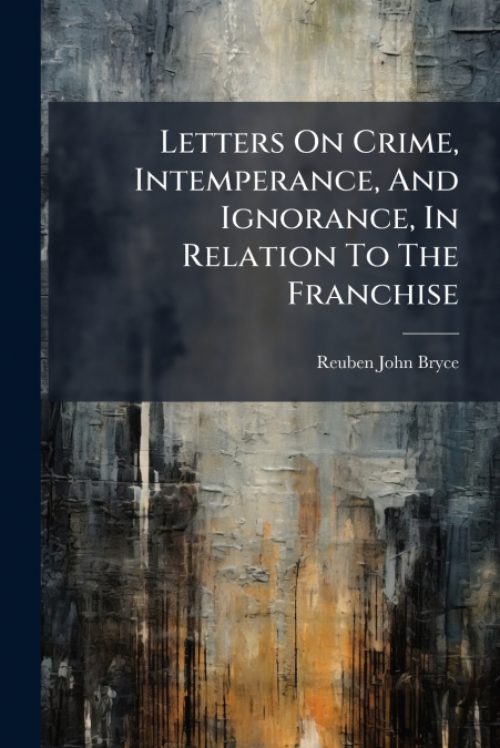 Letters On Crime, Intemperance, And Ignorance, In Relation To The Franchise