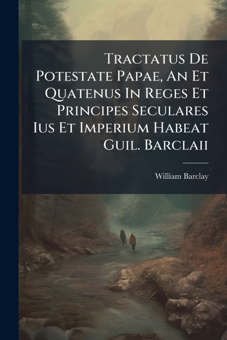 Tractatus De Potestate Papae, An Et Quatenus In Reges Et Principes Seculares Ius Et Imperium Habeat Guil. Barclaii