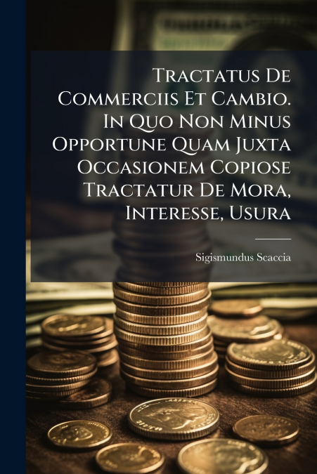 Tractatus De Commerciis Et Cambio. In Quo Non Minus Opportune Quam Juxta Occasionem Copiose Tractatur De Mora, Interesse, Usura