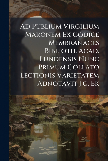 Ad Publium Virgilium Maronem Ex Codice Membranaces Biblioth. Acad. Lundensis Nunc Primum Collato Lectionis Varietatem Adnotavit J.g. Ek