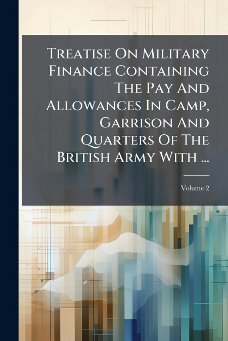 Treatise On Military Finance Containing The Pay And Allowances In Camp, Garrison And Quarters Of The British Army With ...