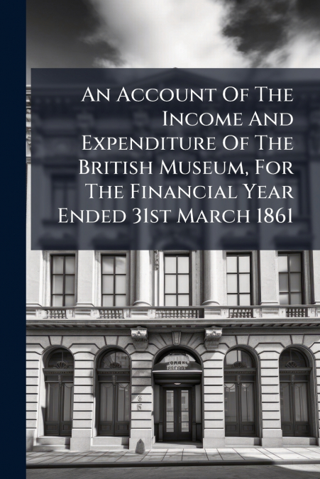 An Account Of The Income And Expenditure Of The British Museum, For The Financial Year Ended 31st March 1861