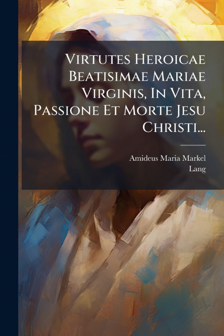 Virtutes Heroicae Beatisimae Mariae Virginis, In Vita, Passione Et Morte Jesu Christi...