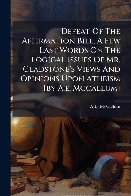 Defeat Of The Affirmation Bill, A Few Last Words On The Logical Issues Of Mr. Gladstone’s Views And Opinions Upon Atheism [by A.e. Mccallum]