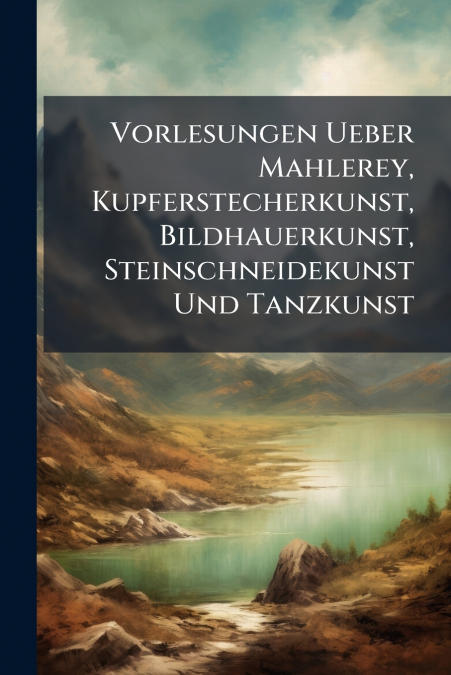 Vorlesungen Ueber Mahlerey, Kupferstecherkunst, Bildhauerkunst, Steinschneidekunst Und Tanzkunst
