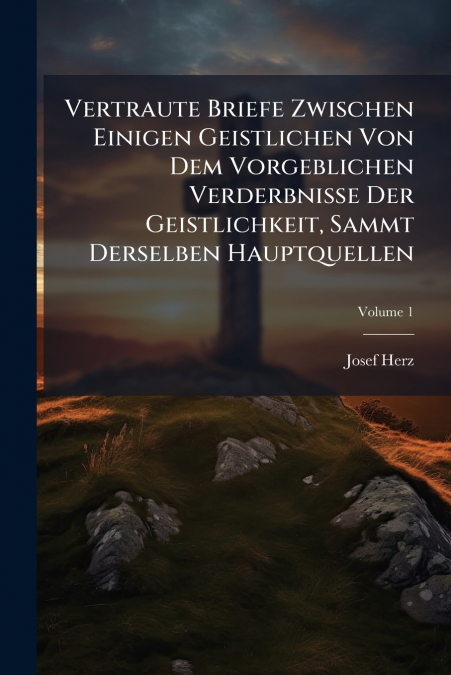 Vertraute Briefe Zwischen Einigen Geistlichen Von Dem Vorgeblichen Verderbnisse Der Geistlichkeit, Sammt Derselben Hauptquellen; Volume 1