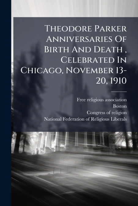 Theodore Parker Anniversaries Of Birth And Death , Celebrated In Chicago, November 13-20, 1910