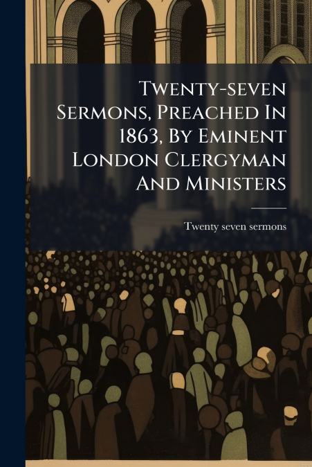 Twenty-seven Sermons, Preached In 1863, By Eminent London Clergyman And Ministers
