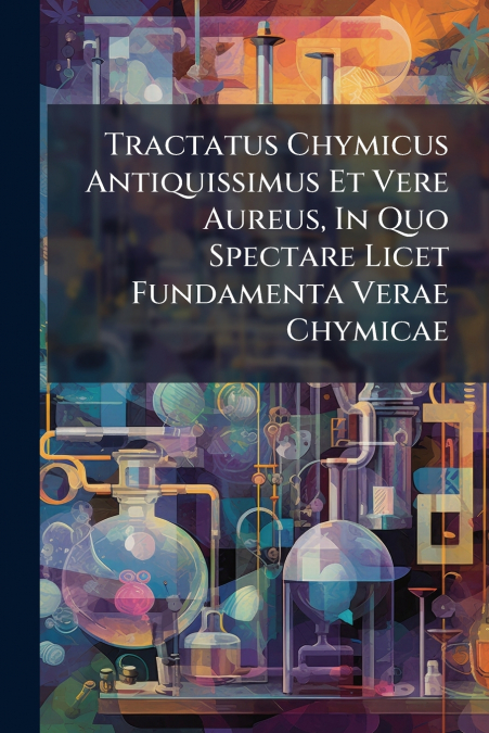 Tractatus Chymicus Antiquissimus Et Vere Aureus, In Quo Spectare Licet Fundamenta Verae Chymicae