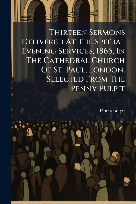 Thirteen Sermons Delivered At The Special Evening Services, 1866, In The Cathedral Church Of St. Paul, London. Selected From The Penny Pulpit