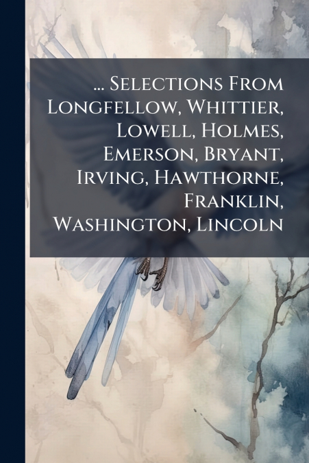 ... Selections From Longfellow, Whittier, Lowell, Holmes, Emerson, Bryant, Irving, Hawthorne, Franklin, Washington, Lincoln