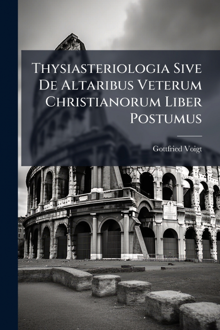 Thysiasteriologia Sive De Altaribus Veterum Christianorum Liber Postumus