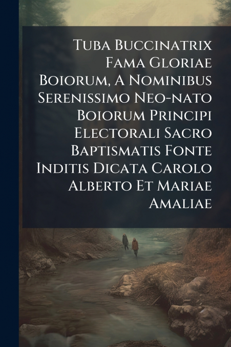 Tuba Buccinatrix Fama Gloriae Boiorum, A Nominibus Serenissimo Neo-nato Boiorum Principi Electorali Sacro Baptismatis Fonte Inditis Dicata Carolo Alberto Et Mariae Amaliae