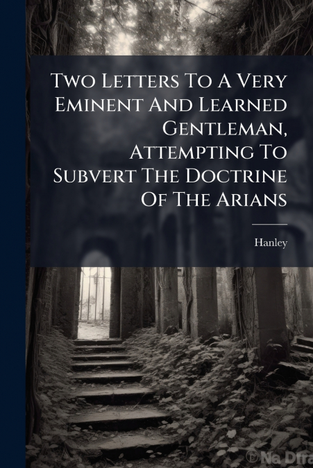 Two Letters To A Very Eminent And Learned Gentleman, Attempting To Subvert The Doctrine Of The Arians