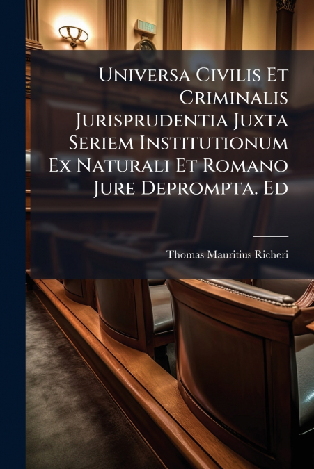 Universa Civilis Et Criminalis Jurisprudentia Juxta Seriem Institutionum Ex Naturali Et Romano Jure Deprompta. Ed