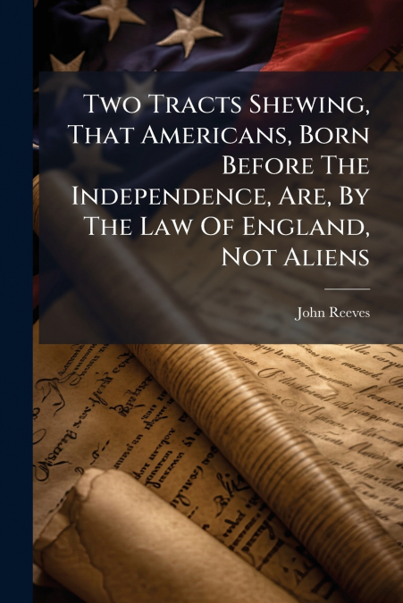 Two Tracts Shewing, That Americans, Born Before The Independence, Are, By The Law Of England, Not Aliens