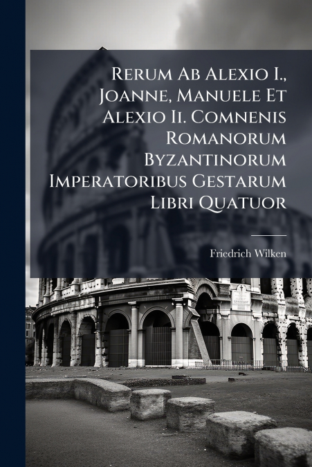 Rerum Ab Alexio I., Joanne, Manuele Et Alexio Ii. Comnenis Romanorum Byzantinorum Imperatoribus Gestarum Libri Quatuor