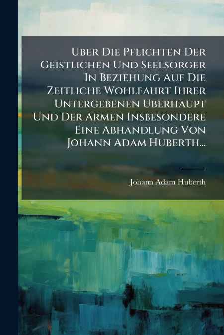 Uber Die Pflichten Der Geistlichen Und Seelsorger In Beziehung Auf Die Zeitliche Wohlfahrt Ihrer Untergebenen Uberhaupt Und Der Armen Insbesondere Eine Abhandlung Von Johann Adam Huberth...