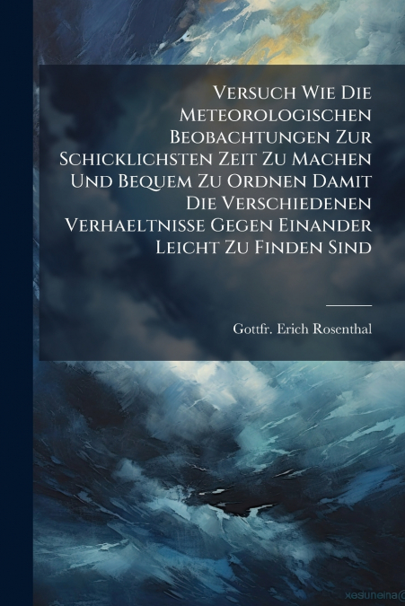 Versuch Wie Die Meteorologischen Beobachtungen Zur Schicklichsten Zeit Zu Machen Und Bequem Zu Ordnen Damit Die Verschiedenen Verhaeltnisse Gegen Einander Leicht Zu Finden Sind