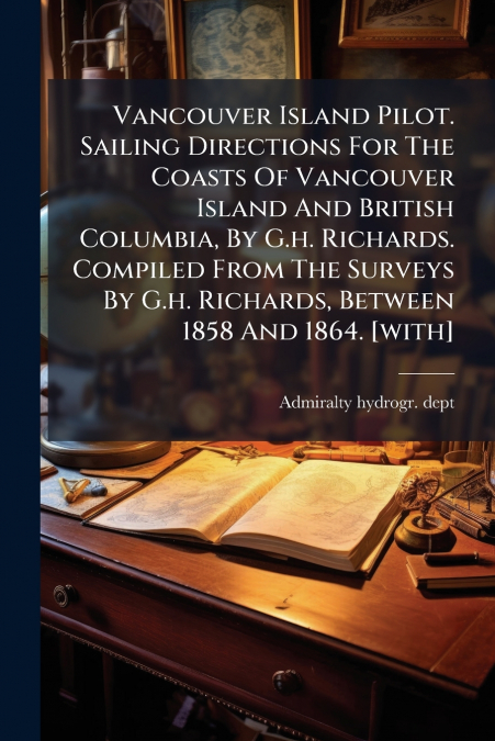 Vancouver Island Pilot. Sailing Directions For The Coasts Of Vancouver Island And British Columbia, By G.h. Richards. Compiled From The Surveys By G.h. Richards, Between 1858 And 1864. [with]