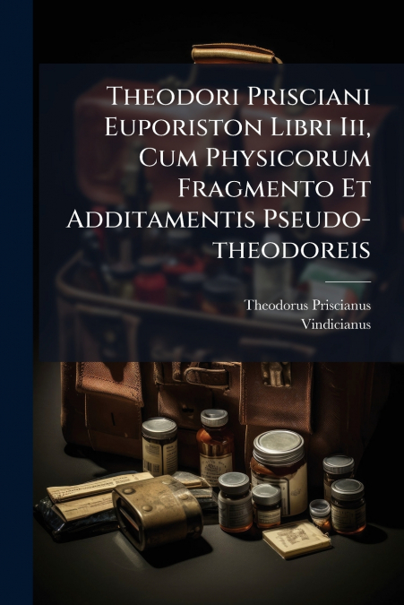 Theodori Prisciani Euporiston Libri Iii, Cum Physicorum Fragmento Et Additamentis Pseudo-theodoreis