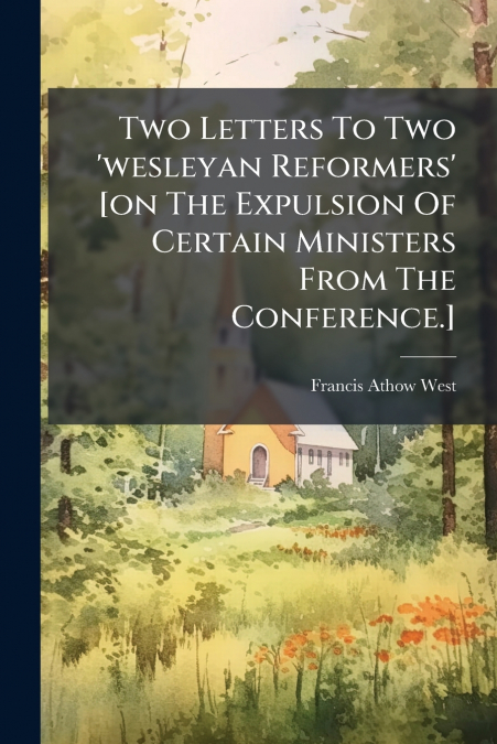 Two Letters To Two ’wesleyan Reformers’ [on The Expulsion Of Certain Ministers From The Conference.]