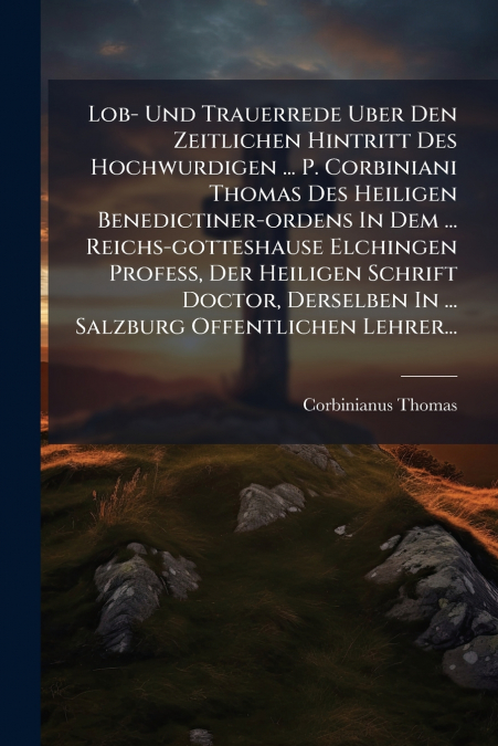 Lob- Und Trauerrede Uber Den Zeitlichen Hintritt Des Hochwurdigen ... P. Corbiniani Thomas Des Heiligen Benedictiner-ordens In Dem ... Reichs-gotteshause Elchingen Profess, Der Heiligen Schrift Doctor
