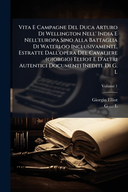Vita E Campagne Del Duca Arturo Di Wellington Nell’ India E Nell’europa Sino Alla Battaglia Di Waterloo Inclusivamente, Estratte Dall’opera Del Cavaliere (giorgio) Elliot E D’altri Autentici Documenti