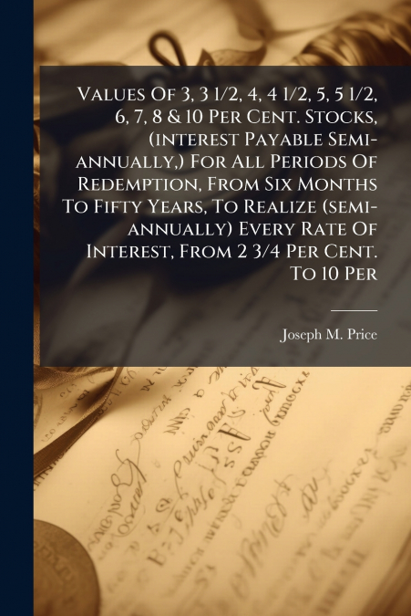 Values Of 3, 3 1/2, 4, 4 1/2, 5, 5 1/2, 6, 7, 8 & 10 Per Cent. Stocks, (interest Payable Semi-annually,) For All Periods Of Redemption, From Six Months To Fifty Years, To Realize (semi-annually) Every