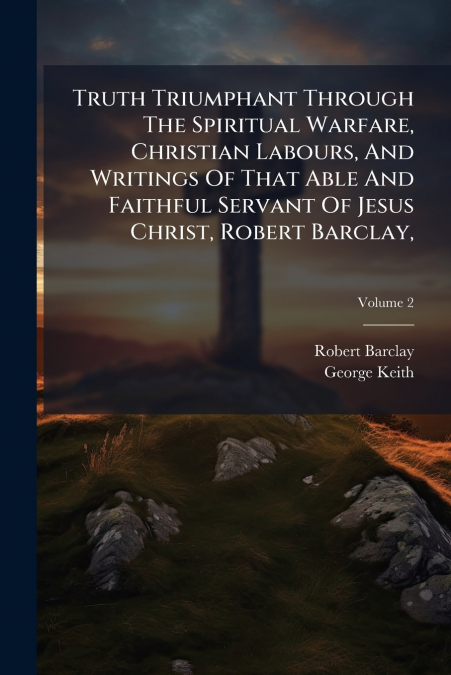 Truth Triumphant Through The Spiritual Warfare, Christian Labours, And Writings Of That Able And Faithful Servant Of Jesus Christ, Robert Barclay,