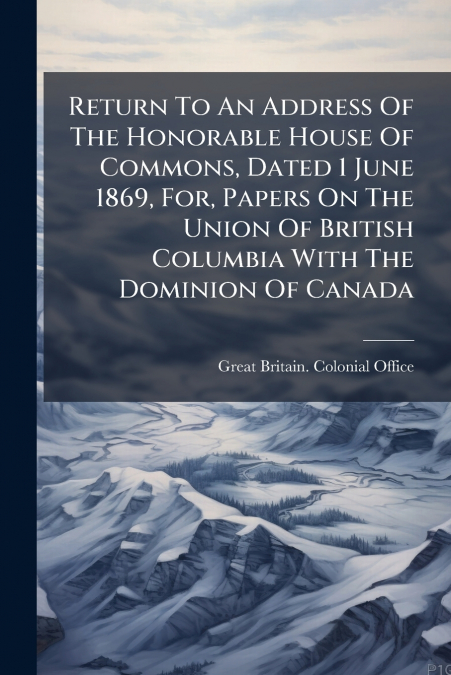 Return To An Address Of The Honorable House Of Commons, Dated 1 June 1869, For, Papers On The Union Of British Columbia With The Dominion Of Canada