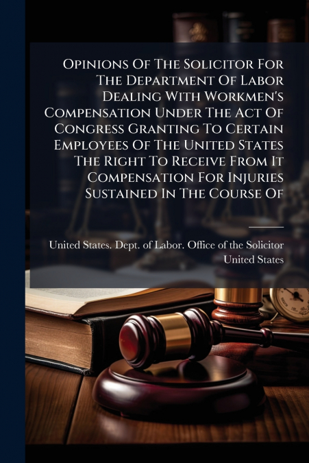 Opinions Of The Solicitor For The Department Of Labor Dealing With Workmen’s Compensation Under The Act Of Congress Granting To Certain Employees Of The United States The Right To Receive From It Comp
