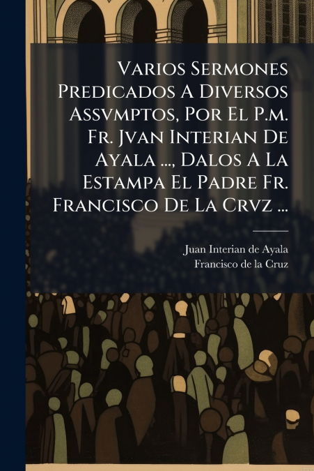 Varios Sermones Predicados A Diversos Assvmptos, Por El P.m. Fr. Jvan Interian De Ayala ..., Dalos A La Estampa El Padre Fr. Francisco De La Crvz ...
