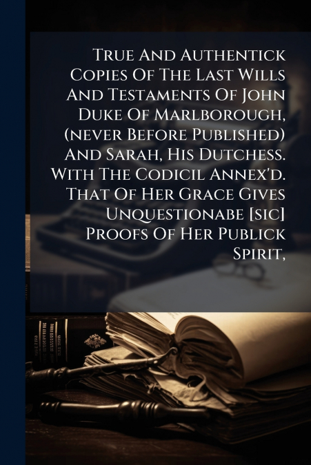 True And Authentick Copies Of The Last Wills And Testaments Of John Duke Of Marlborough, (never Before Published) And Sarah, His Dutchess. With The Codicil Annex’d. That Of Her Grace Gives Unquestiona