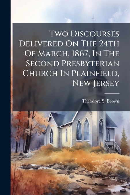 Two Discourses Delivered On The 24th Of March, 1867, In The Second Presbyterian Church In Plainfield, New Jersey