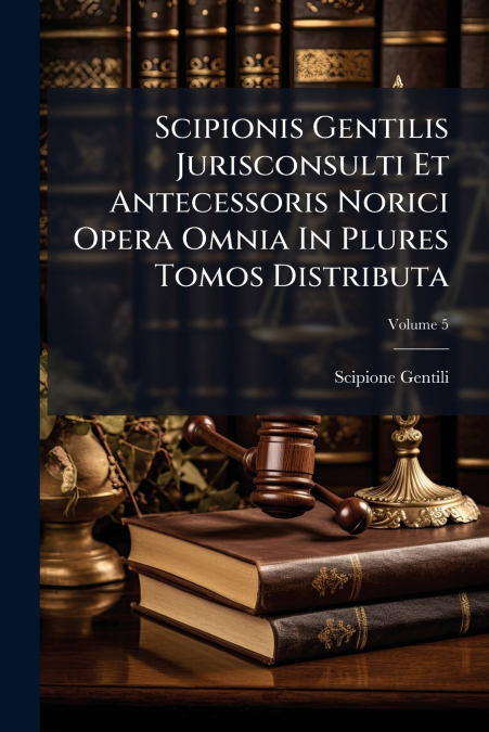 Scipionis Gentilis Jurisconsulti Et Antecessoris Norici Opera Omnia In Plures Tomos Distributa; Volume 5