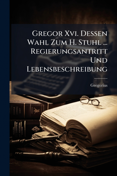 Gregor Xvi. Dessen Wahl Zum H. Stuhl ... Regierungsantritt Und Lebensbeschreibung